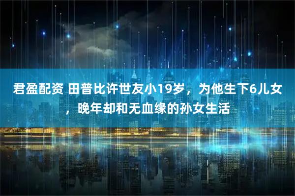 君盈配资 田普比许世友小19岁，为他生下6儿女，晚年却和无血缘的孙女生活