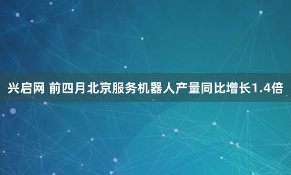 兴启网 前四月北京服务机器人产量同比增长1.4倍