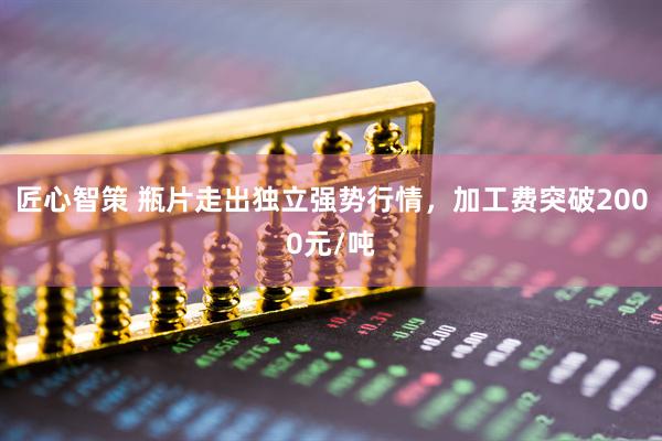匠心智策 瓶片走出独立强势行情，加工费突破2000元/吨