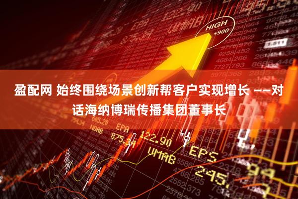 盈配网 始终围绕场景创新帮客户实现增长 ——对话海纳博瑞传播集团董事长