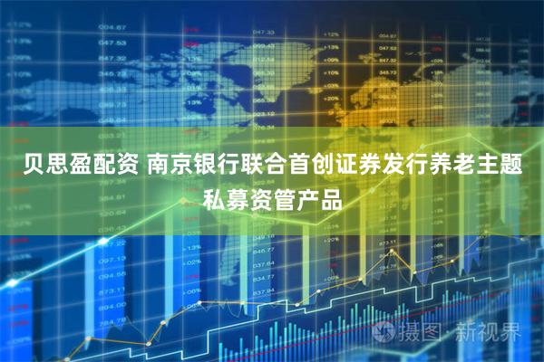 贝思盈配资 南京银行联合首创证券发行养老主题私募资管产品