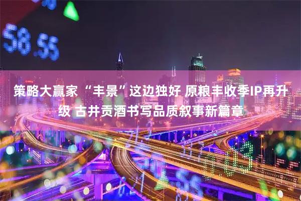 策略大赢家 “丰景”这边独好 原粮丰收季IP再升级 古井贡酒书写品质叙事新篇章