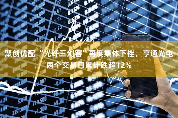 聚创优配 “光纤三剑客”再度集体下挫，亨通光电两个交易日累计跌超12%