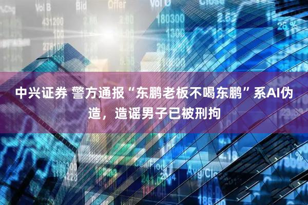 中兴证券 警方通报“东鹏老板不喝东鹏”系AI伪造，造谣男子已被刑拘