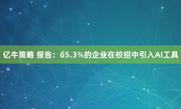 亿牛策略 报告:65.3%的企业在校招中引入AI工具