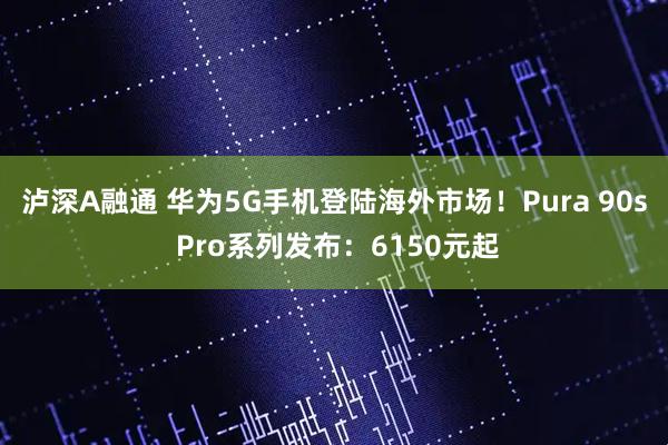 泸深A融通 华为5G手机登陆海外市场！Pura 90s Pro系列发布：6150元起