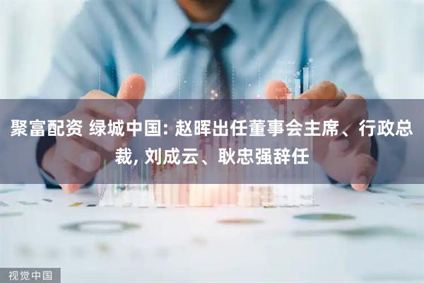 聚富配资 绿城中国: 赵晖出任董事会主席、行政总裁, 刘成云、耿忠强辞任