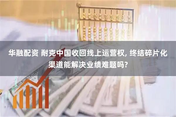 华融配资 耐克中国收回线上运营权, 终结碎片化渠道能解决业绩难题吗?