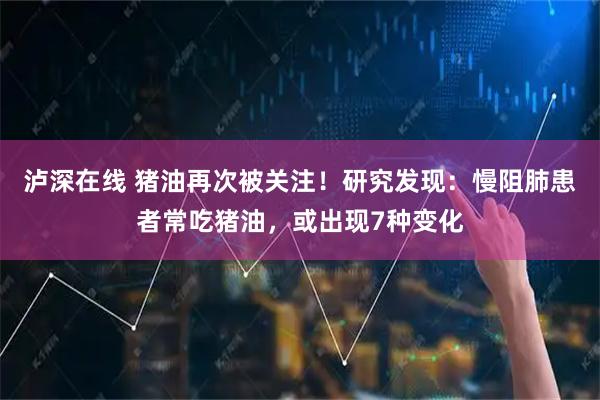 泸深在线 猪油再次被关注！研究发现：慢阻肺患者常吃猪油，或出现7种变化