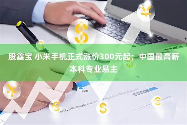 股鑫宝 小米手机正式涨价300元起；中国最高薪本科专业易主
