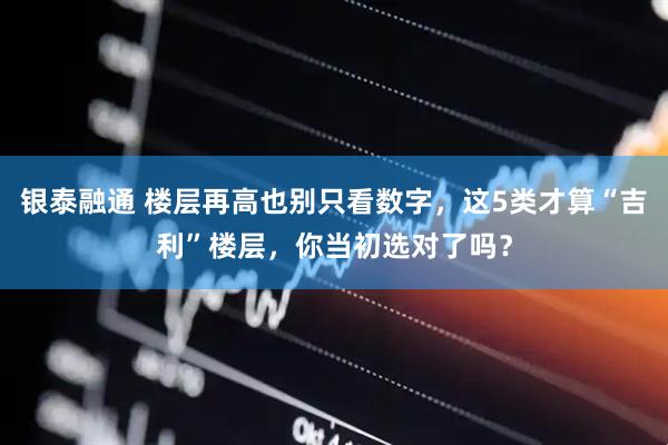 银泰融通 楼层再高也别只看数字，这5类才算“吉利”楼层，你当初选对了吗？