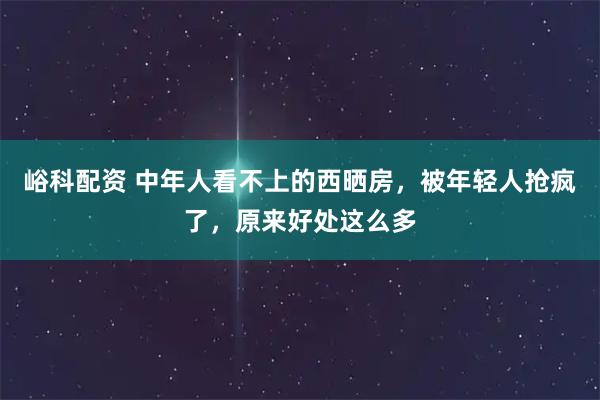 峪科配资 中年人看不上的西晒房，被年轻人抢疯了，原来好处这么多