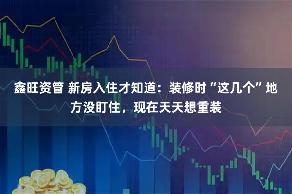 鑫旺资管 新房入住才知道：装修时“这几个”地方没盯住，现在天天想重装