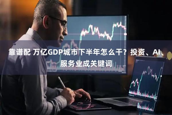 靠谱配 万亿GDP城市下半年怎么干？投资、AI、服务业成关键词