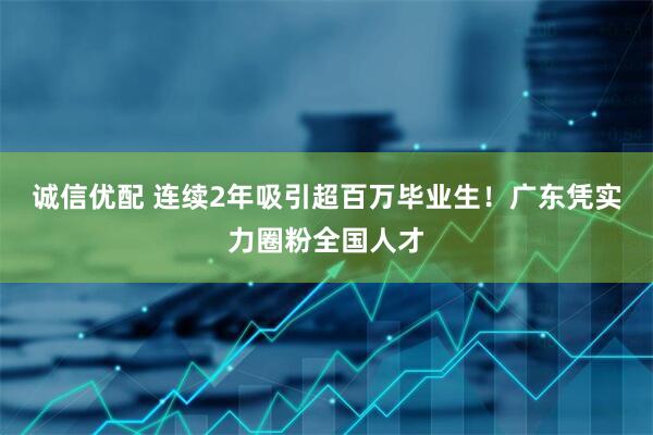 诚信优配 连续2年吸引超百万毕业生！广东凭实力圈粉全国人才